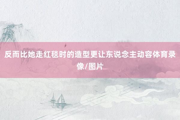 反而比她走红毯时的造型更让东说念主动容体育录像/图片