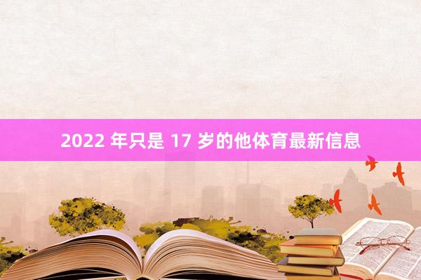 2022 年只是 17 岁的他体育最新信息
