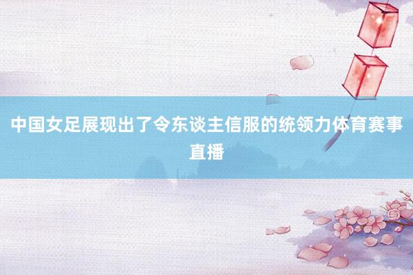 中国女足展现出了令东谈主信服的统领力体育赛事直播