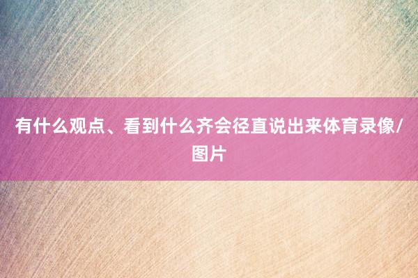 有什么观点、看到什么齐会径直说出来体育录像/图片