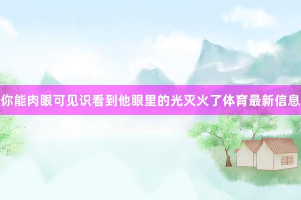 你能肉眼可见识看到他眼里的光灭火了体育最新信息
