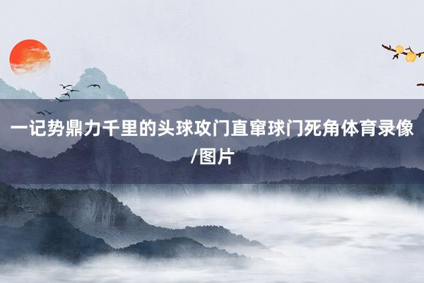 一记势鼎力千里的头球攻门直窜球门死角体育录像/图片