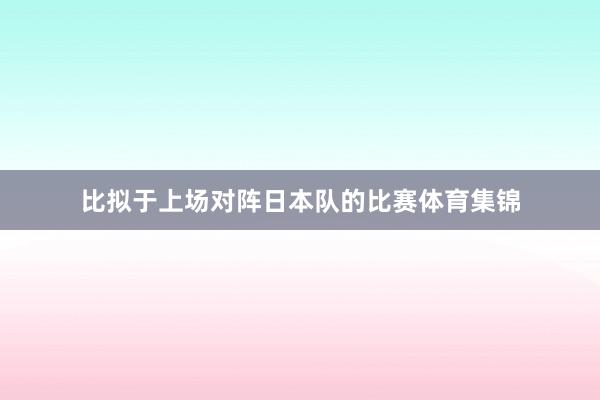 比拟于上场对阵日本队的比赛体育集锦