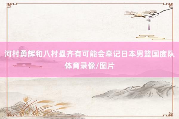 河村勇辉和八村塁齐有可能会牵记日本男篮国度队体育录像/图片