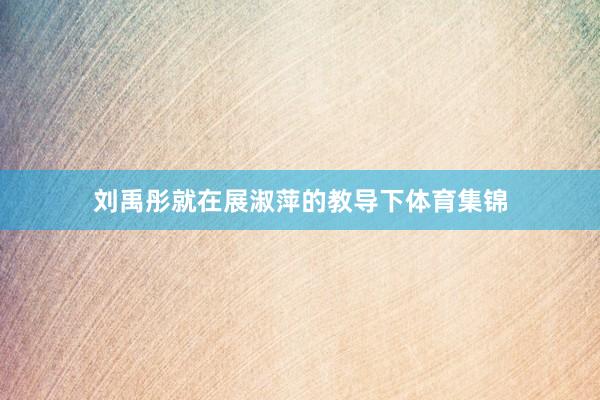 刘禹彤就在展淑萍的教导下体育集锦