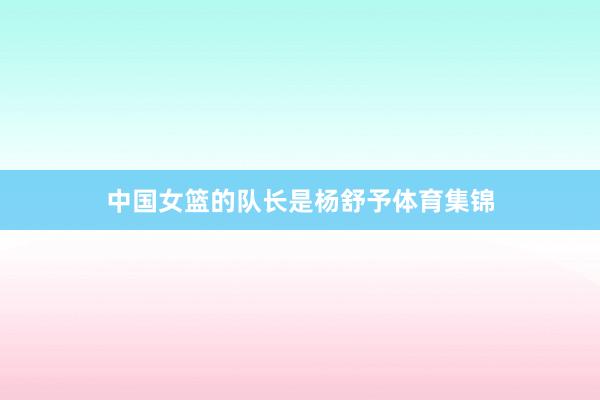 中国女篮的队长是杨舒予体育集锦