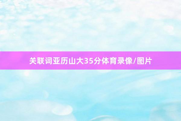 关联词亚历山大35分体育录像/图片