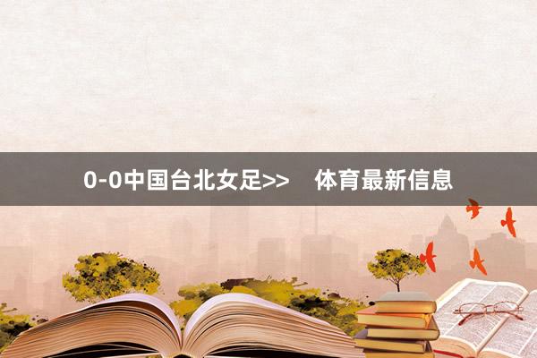 0-0中国台北女足>>    体育最新信息