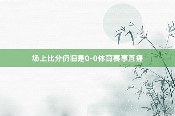场上比分仍旧是0-0体育赛事直播