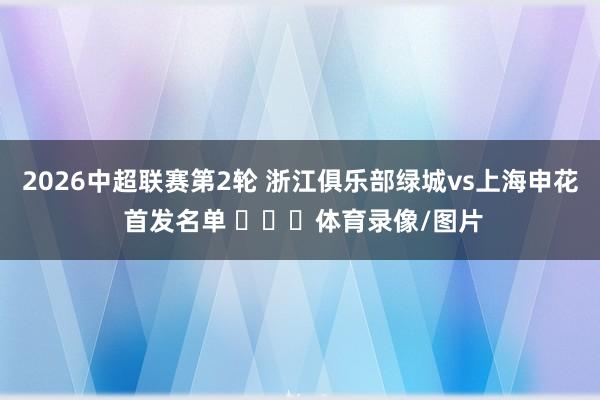 2026中超联赛第2轮 浙江俱乐部绿城vs上海申花 首发名单