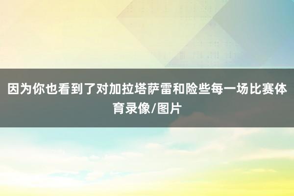 因为你也看到了对加拉塔萨雷和险些每一场比赛体育录像/图片
