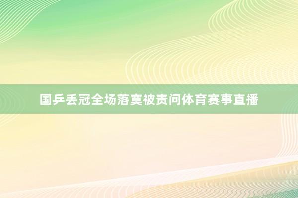 国乒丢冠全场落寞被责问体育赛事直播