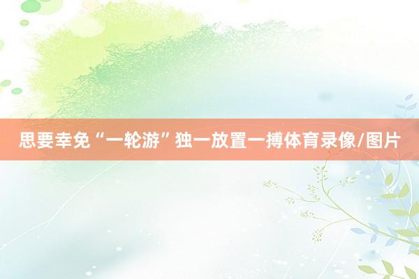 思要幸免“一轮游”独一放置一搏体育录像/图片