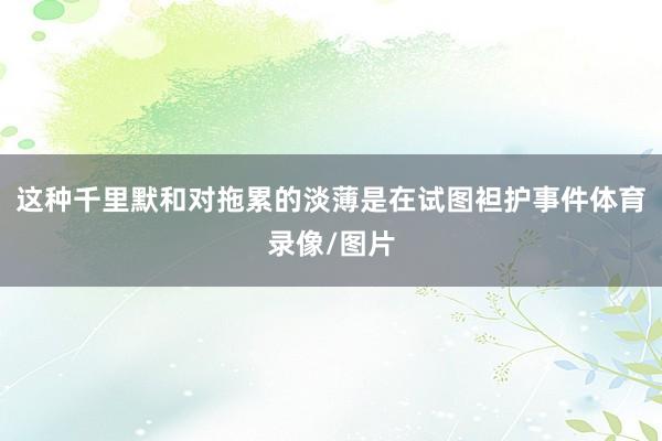 这种千里默和对拖累的淡薄是在试图袒护事件体育录像/图片