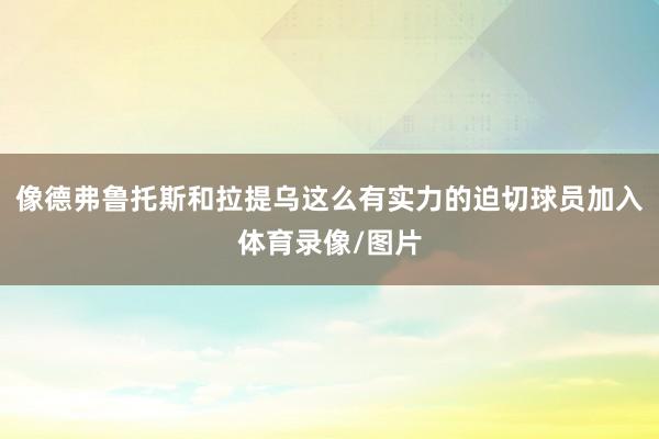 像德弗鲁托斯和拉提乌这么有实力的迫切球员加入体育录像/图片