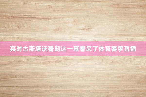 其时古斯塔沃看到这一幕看呆了体育赛事直播