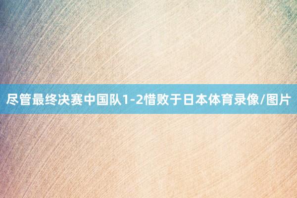 尽管最终决赛中国队1-2惜败于日本体育录像/图片
