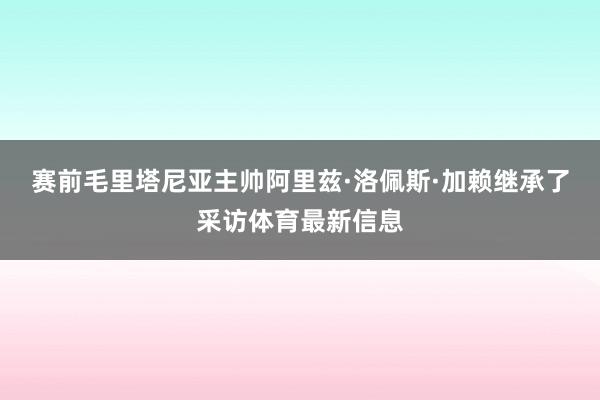 赛前毛里塔尼亚主帅阿里兹·洛佩斯·加赖继承了采访体育最新信息