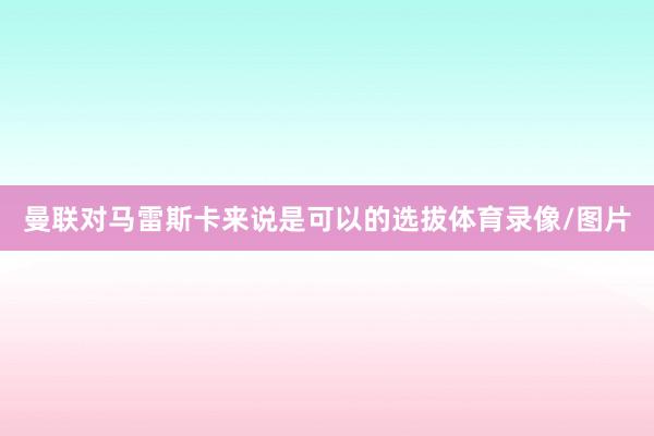 曼联对马雷斯卡来说是可以的选拔体育录像/图片