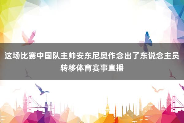 这场比赛中国队主帅安东尼奥作念出了东说念主员转移体育赛事直播