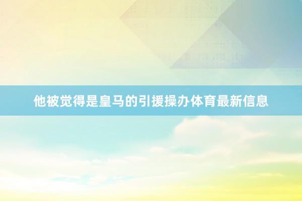 他被觉得是皇马的引援操办体育最新信息
