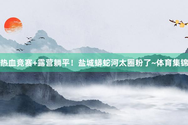 热血竞赛+露营躺平！盐城蟒蛇河太圈粉了~体育集锦