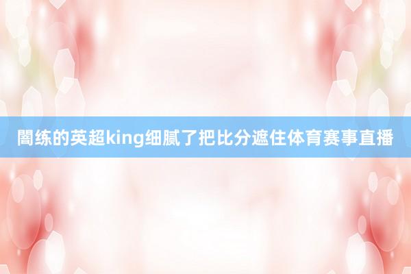 闇练的英超king细腻了把比分遮住体育赛事直播
