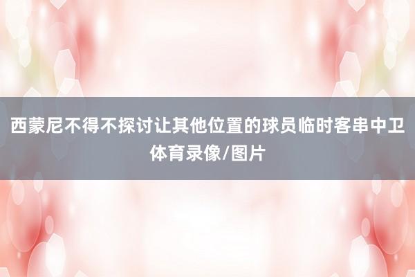 西蒙尼不得不探讨让其他位置的球员临时客串中卫体育录像/图片