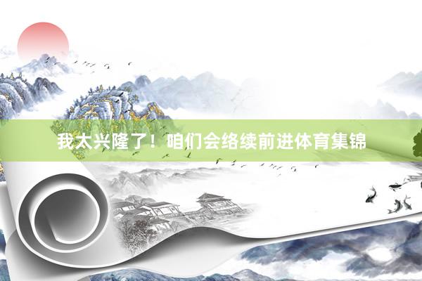 我太兴隆了！咱们会络续前进体育集锦