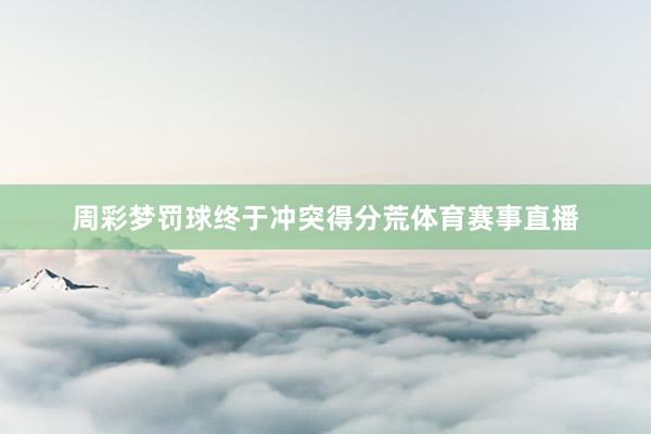 周彩梦罚球终于冲突得分荒体育赛事直播