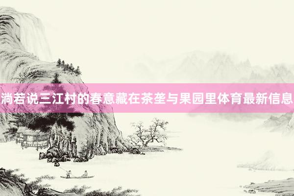 淌若说三江村的春意藏在茶垄与果园里体育最新信息