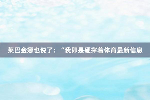 莱巴金娜也说了：“我即是硬撑着体育最新信息