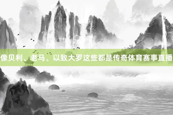 像贝利、老马、以致大罗这些都是传奇体育赛事直播