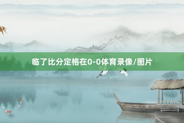 临了比分定格在0-0体育录像/图片