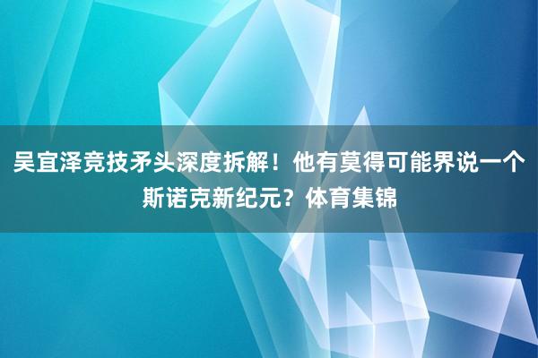 吴宜泽竞技矛头深度拆解！他有莫得可能界说一个斯诺克新纪元？体
