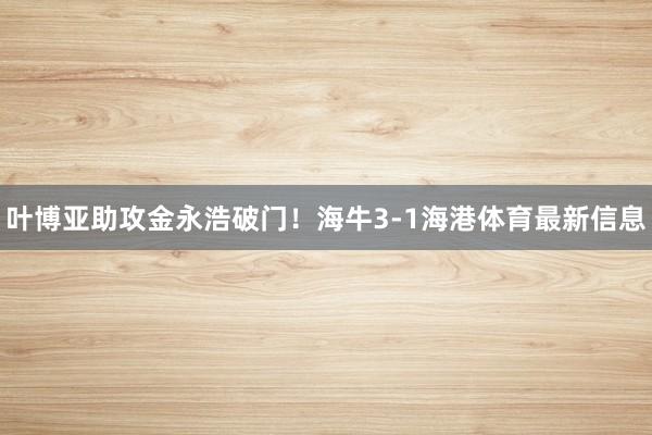 叶博亚助攻金永浩破门！海牛3-1海港体育最新信息