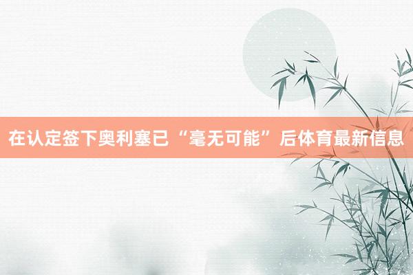 在认定签下奥利塞已 “毫无可能” 后体育最新信息