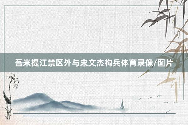 吾米提江禁区外与宋文杰构兵体育录像/图片