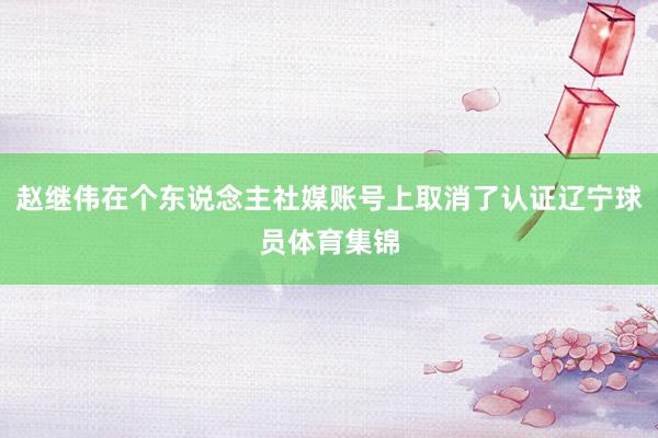 赵继伟在个东说念主社媒账号上取消了认证辽宁球员体育集锦