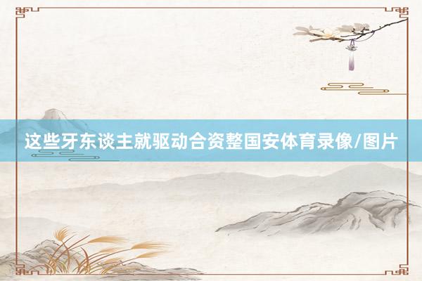 这些牙东谈主就驱动合资整国安体育录像/图片