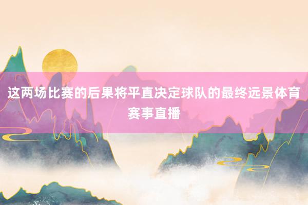 这两场比赛的后果将平直决定球队的最终远景体育赛事直播