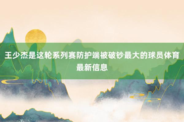 王少杰是这轮系列赛防护端被破钞最大的球员体育最新信息