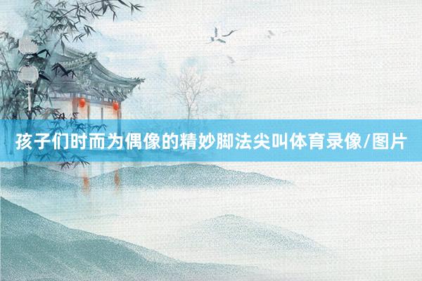 孩子们时而为偶像的精妙脚法尖叫体育录像/图片