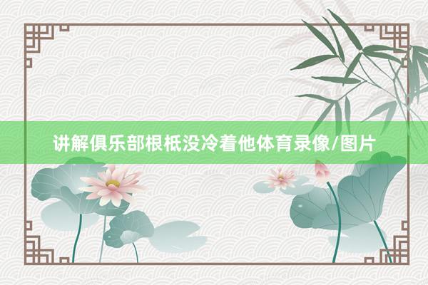 讲解俱乐部根柢没冷着他体育录像/图片