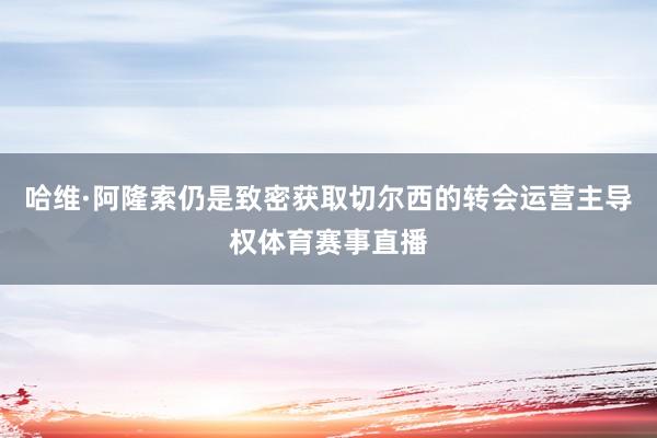 哈维·阿隆索仍是致密获取切尔西的转会运营主导权体育赛事直播