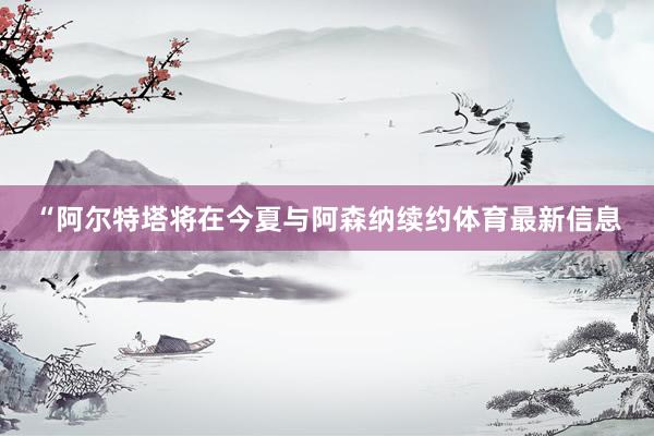 “阿尔特塔将在今夏与阿森纳续约体育最新信息