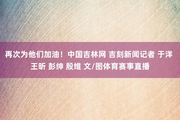 再次为他们加油！中国吉林网 吉刻新闻记者 于洋 王昕 彭绅 