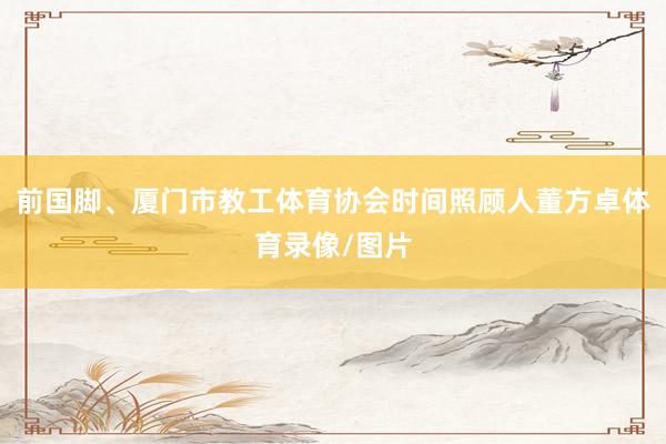 前国脚、厦门市教工体育协会时间照顾人董方卓体育录像/图片