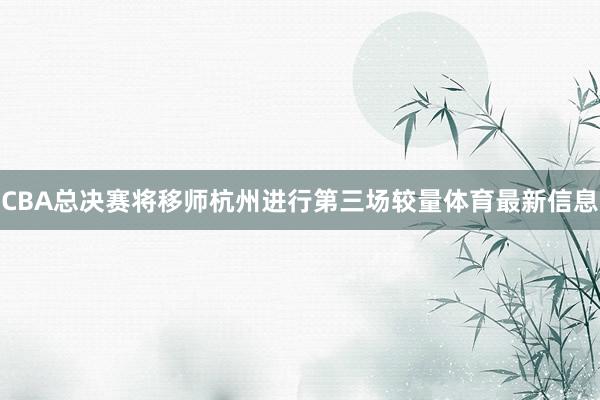 CBA总决赛将移师杭州进行第三场较量体育最新信息