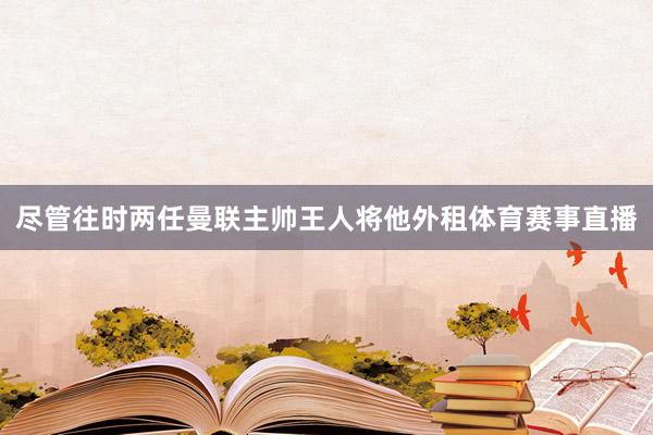 尽管往时两任曼联主帅王人将他外租体育赛事直播
